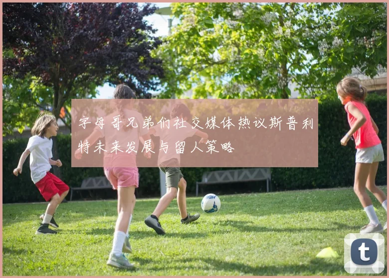 字母哥兄弟们社交媒体热议斯普利特未来发展与留人策略