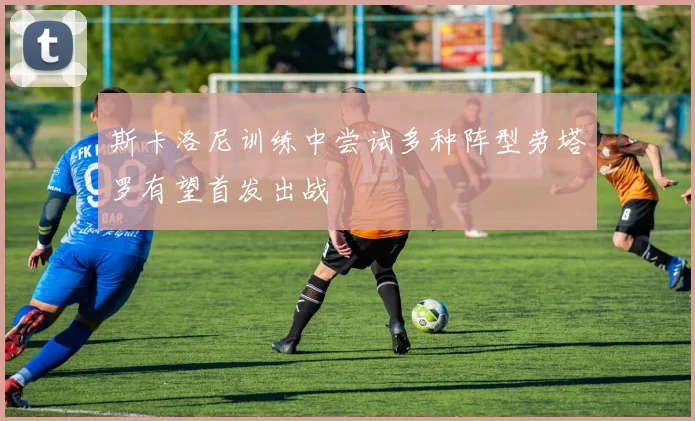 斯卡洛尼训练中尝试多种阵型劳塔罗有望首发出战
