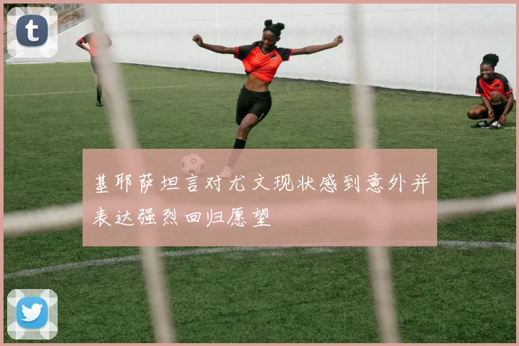 基耶萨坦言对尤文现状感到意外并表达强烈回归愿望