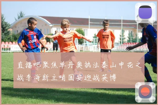 直播吧聚焦单丹奥执法泰山申花之战李海新主哨国安迎战英博