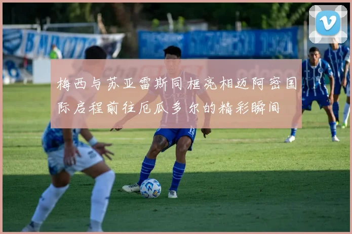 梅西与苏亚雷斯同框亮相迈阿密国际启程前往厄瓜多尔的精彩瞬间