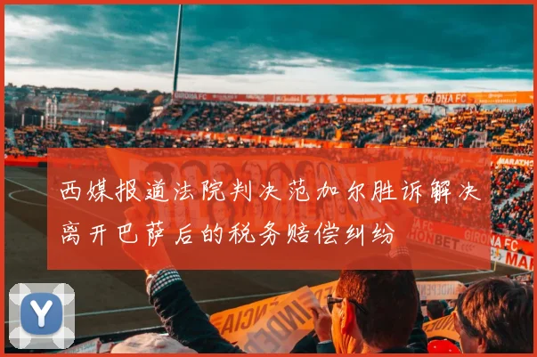 西媒报道法院判决范加尔胜诉解决离开巴萨后的税务赔偿纠纷