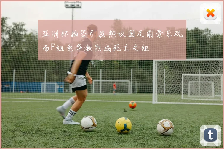 亚洲杯抽签引发热议国足前景乐观而F组竞争激烈成死亡之组