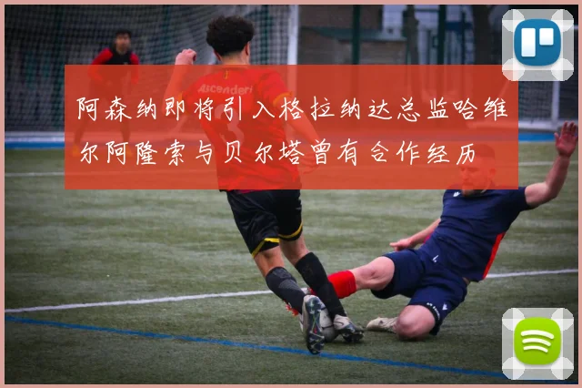 阿森纳即将引入格拉纳达总监哈维尔阿隆索与贝尔塔曾有合作经历