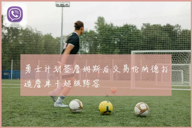 勇士计划签詹姆斯后交易伦纳德打造詹库卡超级阵容
