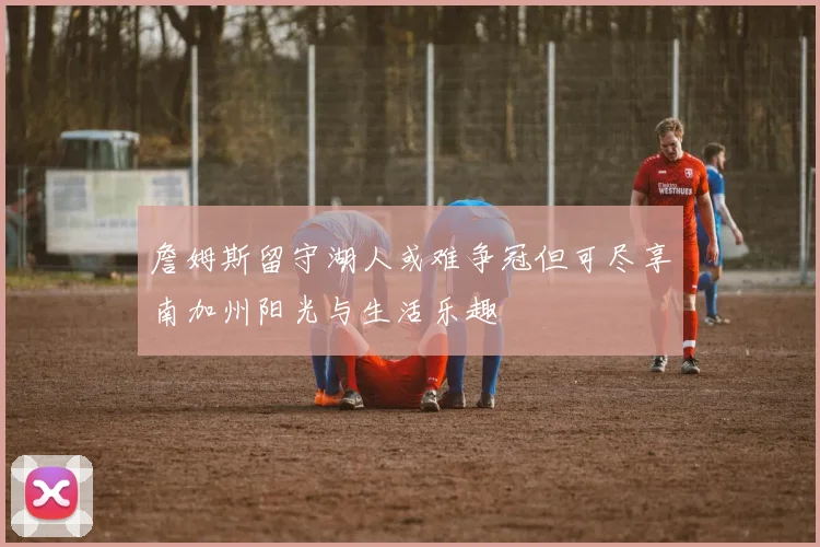 詹姆斯留守湖人或难争冠但可尽享南加州阳光与生活乐趣