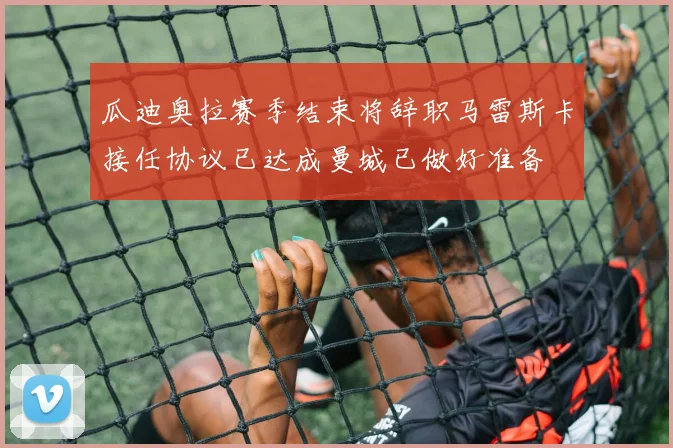 瓜迪奥拉赛季结束将辞职马雷斯卡接任协议已达成曼城已做好准备