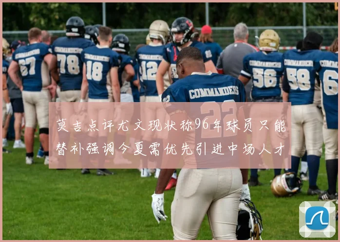 莫吉点评尤文现状称96年球员只能替补强调今夏需优先引进中场人才