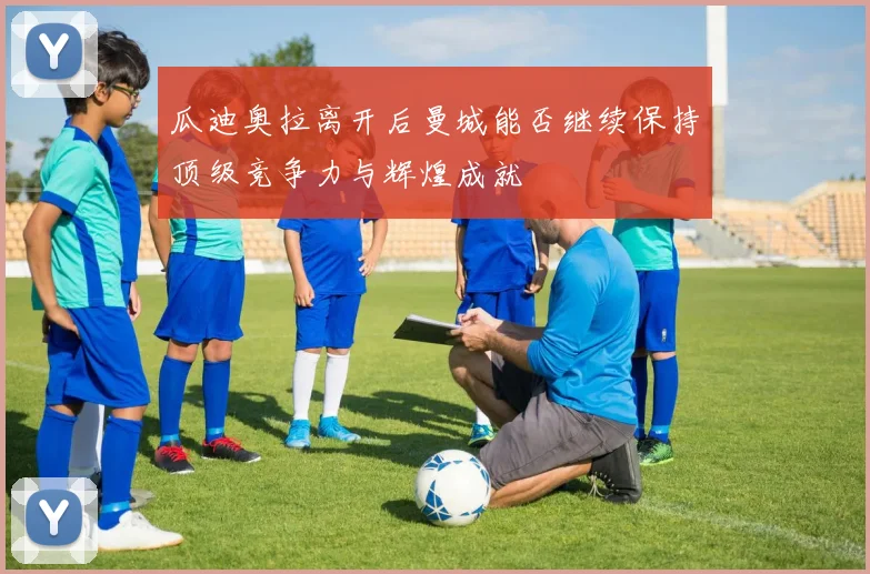 瓜迪奥拉离开后曼城能否继续保持顶级竞争力与辉煌成就