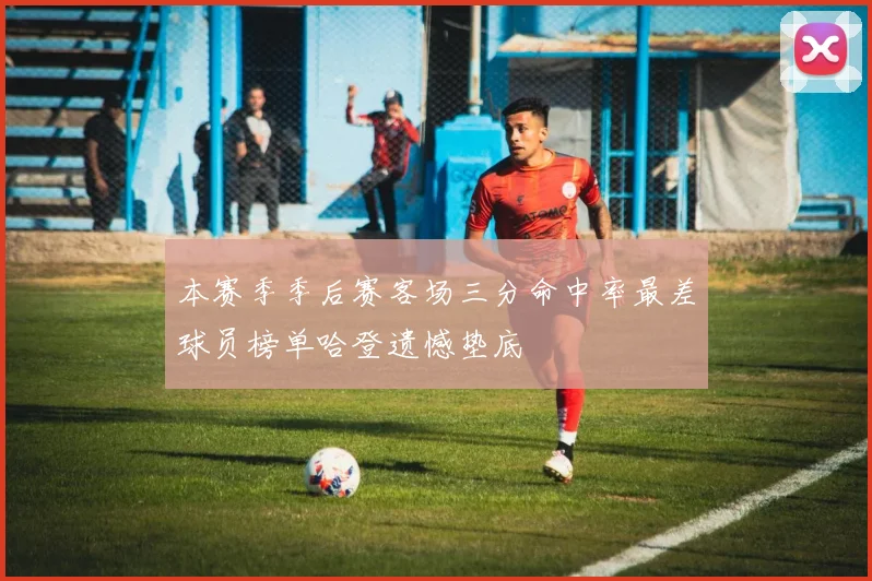 本赛季季后赛客场三分命中率最差球员榜单哈登遗憾垫底