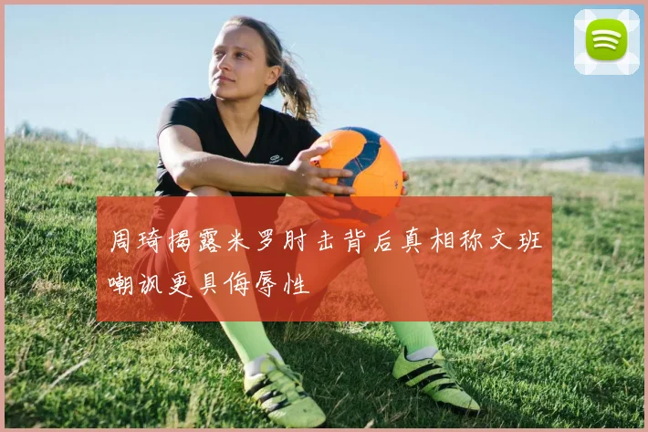 周琦揭露米罗肘击背后真相称文班嘲讽更具侮辱性