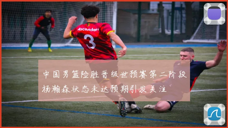 中国男篮险胜晋级世预赛第二阶段杨瀚森状态未达预期引发关注