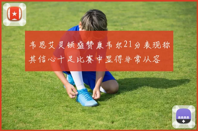 韦恩艾灵顿盛赞康韦尔21分表现称其信心十足比赛中显得非常从容