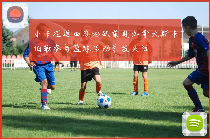 小卡在返回洛杉矶前赴加拿大斯卡伯勒参与篮球活动引发关注