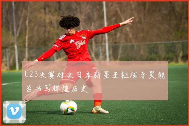 U23决赛对决日本新星王钰栋李昊能否书写辉煌历史