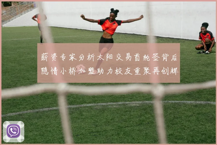 薪资专家分析太阳交易首轮签背后隐情小桥加盟助力校友重聚再创辉煌