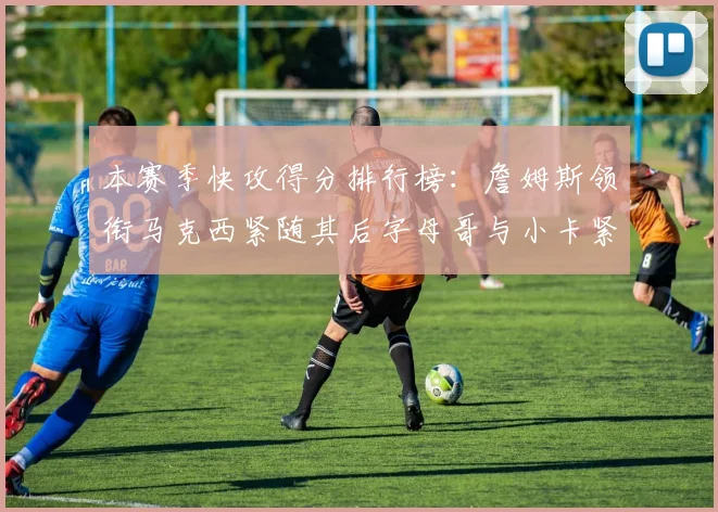 本赛季快攻得分排行榜：詹姆斯领衔马克西紧随其后字母哥与小卡紧追不舍