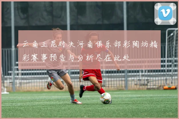 云南玉昆对决河南俱乐部彩陶坊精彩赛事预告与分析尽在此处