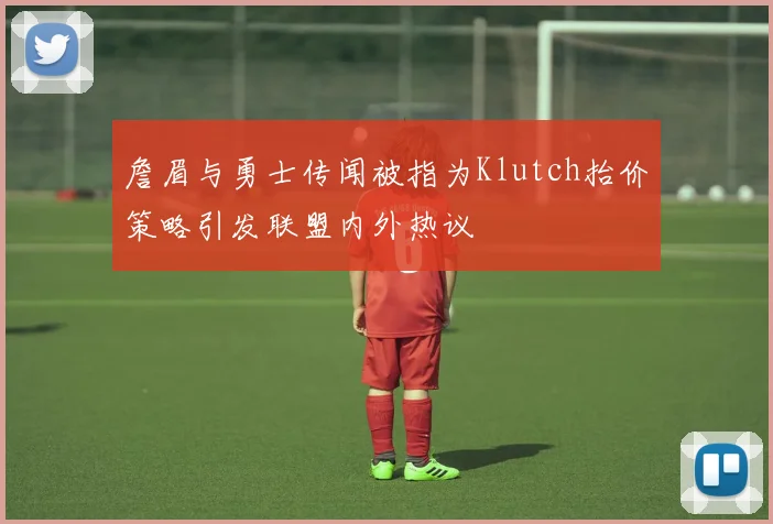 詹眉与勇士传闻被指为Klutch抬价策略引发联盟内外热议