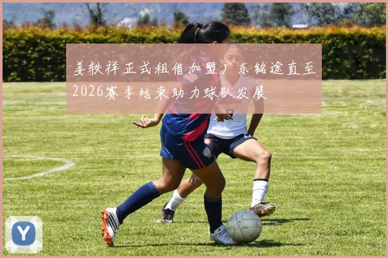 姜轶祥正式租借加盟广东铭途直至2026赛季结束助力球队发展
