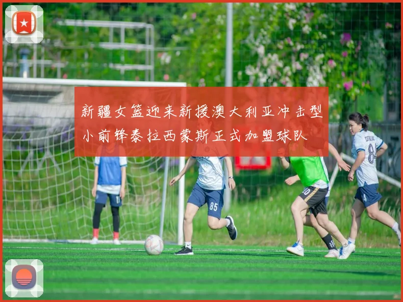 新疆女篮迎来新援澳大利亚冲击型小前锋泰拉西蒙斯正式加盟球队