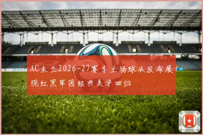 AC米兰2026-27赛季主场球衣发布展现红黑军团经典美学回归